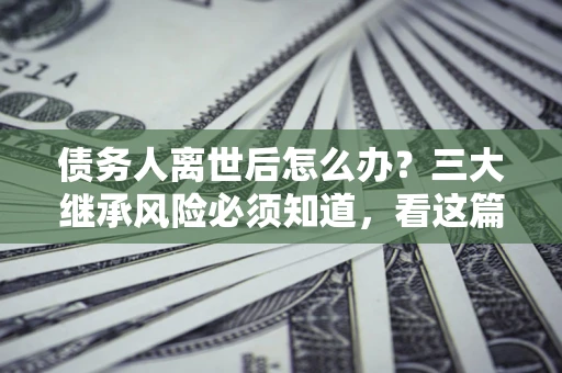 济南债务人离世后怎么办？三大继承风险必须知道，看这篇就够了