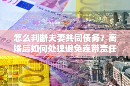 济南怎么判断夫妻共同债务？离婚后如何处理避免连带责任？
